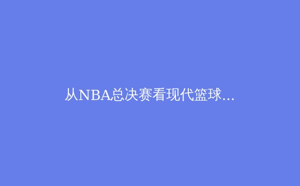 从NBA总决赛看现代篮球战术演化：数据分析如何重塑冠军之路 - 2
